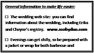 Text Box: General Information to make life easier:
□ The wedding web site: you can find information about the wedding, including Erika and Cheyne’s registry. www.scobyduo.com
□ Evenings can get chilly, so be prepared with a jacket or wrap for both barbecue and wedding.